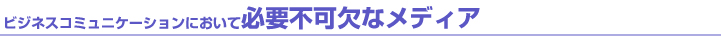 ビジネスコミュニケーションにおいて必要不可欠なメディア ビジネスコミュニケーションにおいて必要不可欠なメディア
