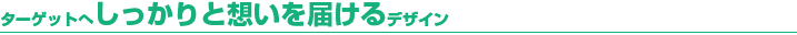 ターゲットへしっかりと想いを届けるデザイン ターゲットへしっかりと想いを届けるデザイン