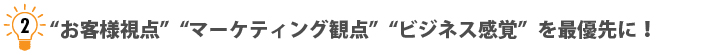 “お客様視点”“マーケティング観点”“ビジネス感覚”を最優先に! “お客様視点”“マーケティング観点”“ビジネス感覚”を最優先に!